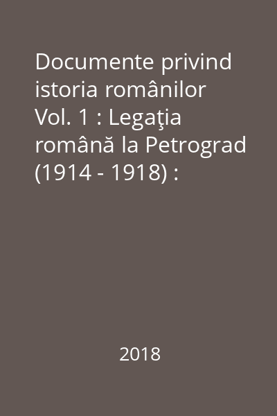 Documente privind istoria românilor Vol. 1 : Legaţia română la Petrograd (1914 - 1918) : documente = La légation roumaine à Pétrograd (1914 - 1918) : documents