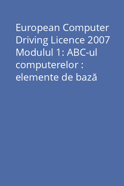 European Computer Driving Licence 2007 Modulul 1: ABC-ul computerelor : elemente de bază despre tehnologia informaţiei