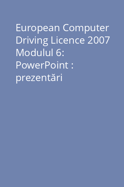 European Computer Driving Licence 2007 Modulul 6: PowerPoint : prezentări computerizate
