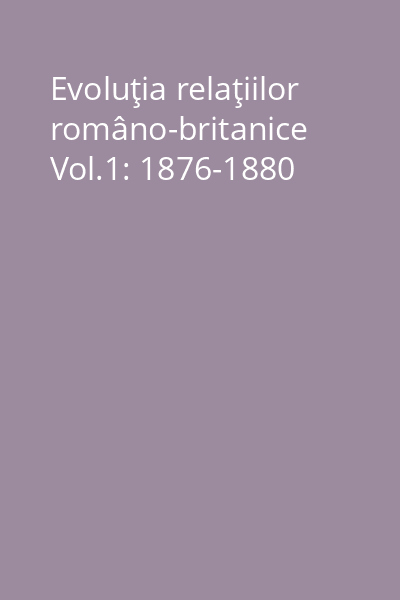 Evoluţia relaţiilor româno-britanice Vol.1: 1876-1880