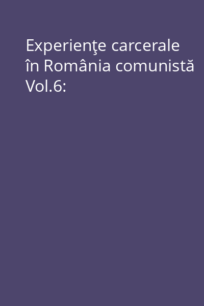 Experienţe carcerale în România comunistă Vol.6: