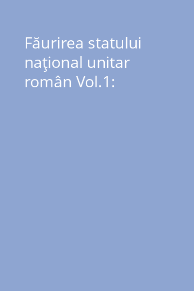 Făurirea statului naţional unitar român Vol.1: