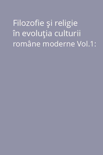 Filozofie şi religie în evoluţia culturii române moderne Vol.1: