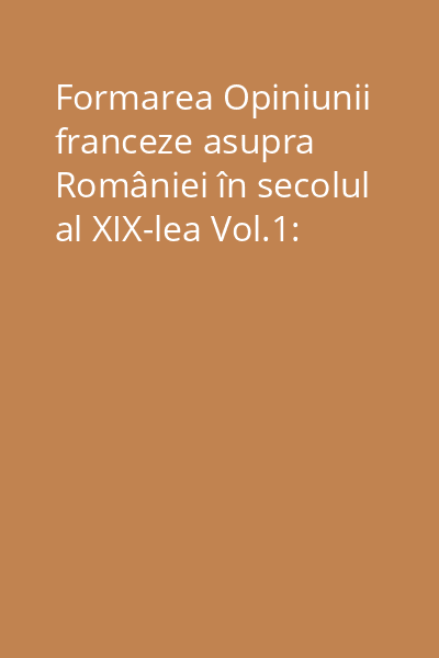 Formarea Opiniunii franceze asupra României în secolul al XIX-lea Vol.1:
