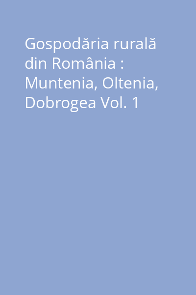 Gospodăria rurală din România : Muntenia, Oltenia, Dobrogea Vol. 1