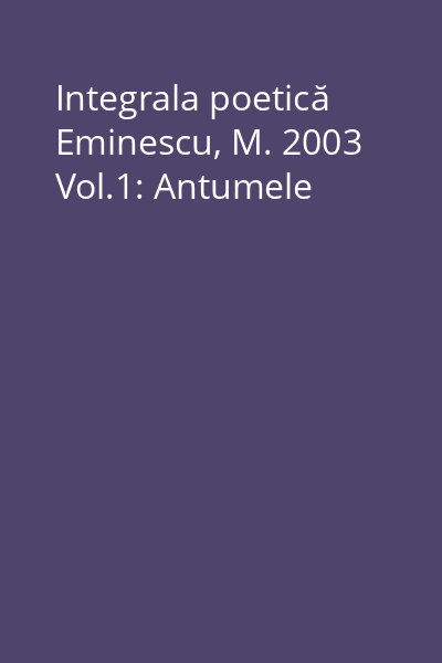 Integrala poetică Eminescu, M. 2003 Vol.1: Antumele