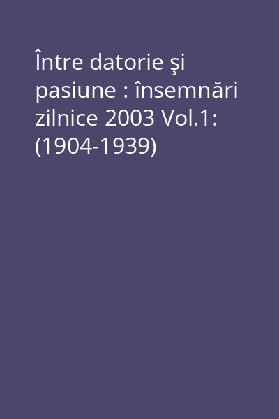 Între datorie şi pasiune : însemnări zilnice 2003 Vol.1: (1904-1939)
