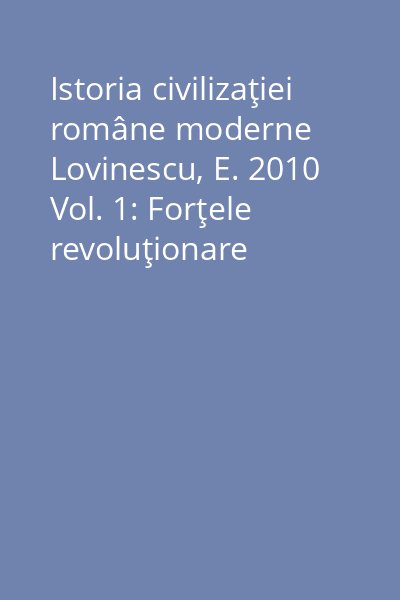 Istoria civilizaţiei române moderne Lovinescu, E. 2010 Vol. 1: Forţele revoluţionare