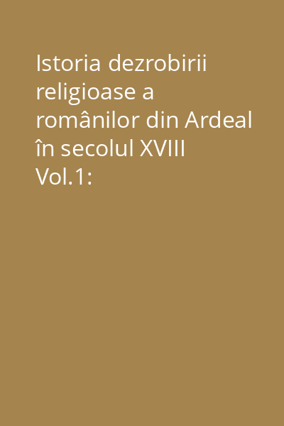 Istoria dezrobirii religioase a românilor din Ardeal în secolul XVIII Vol.1: