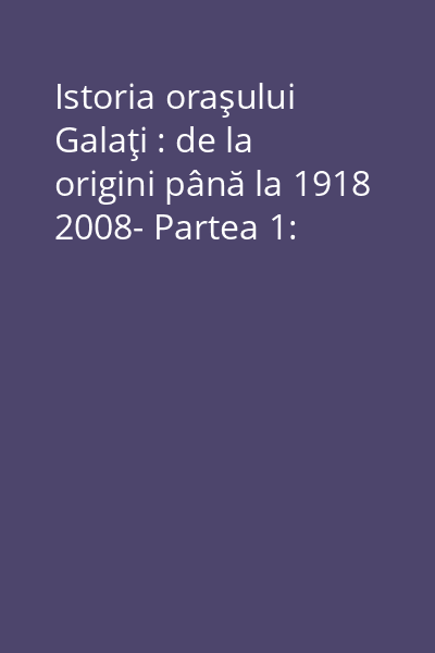 Istoria oraşului Galaţi : de la origini până la 1918 2008- Partea 1: