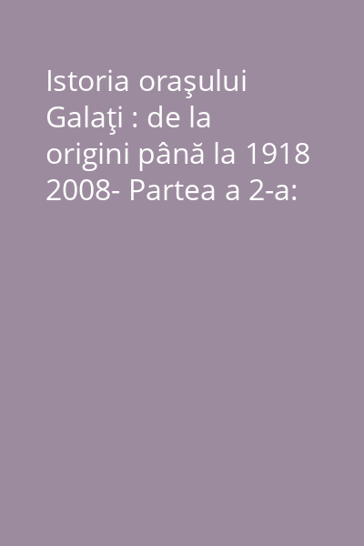 Istoria oraşului Galaţi : de la origini până la 1918 2008- Partea a 2-a:
