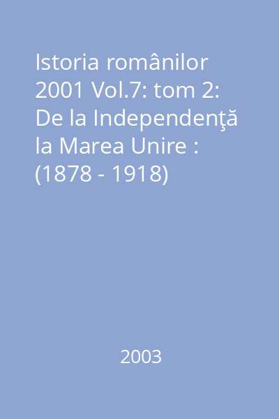 Istoria românilor 2001 Vol.7: tom 2: De la Independenţă la Marea Unire : (1878 - 1918)
