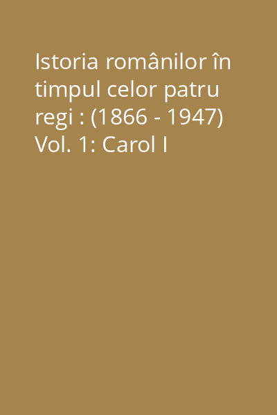 Istoria românilor în timpul celor patru regi : (1866 - 1947) Vol. 1: Carol I