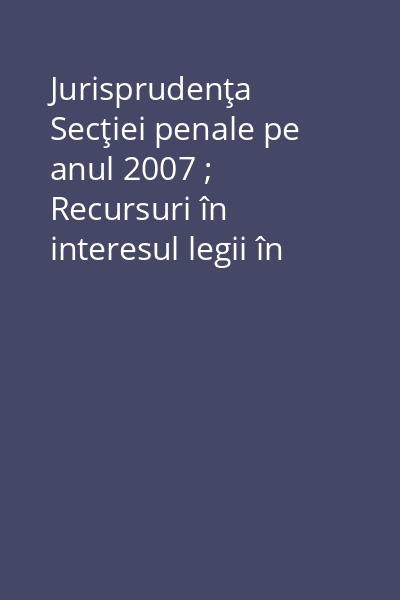 Jurisprudenţa Secţiei penale pe anul 2007 ; Recursuri în interesul legii în materie penală Vol. 1: