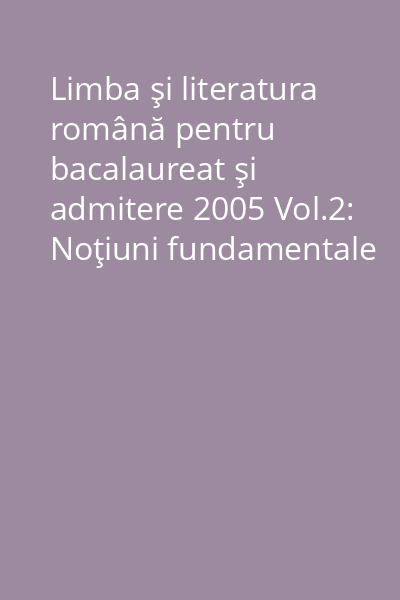 Limba şi literatura română pentru bacalaureat şi admitere 2005 Vol.2: Noţiuni fundamentale de teorie literară ; Îndrumări metodologice ; Propuneri de subiecte. Soluţii