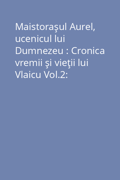 Maistoraşul Aurel, ucenicul lui Dumnezeu : Cronica vremii şi vieţii lui Vlaicu Vol.2: