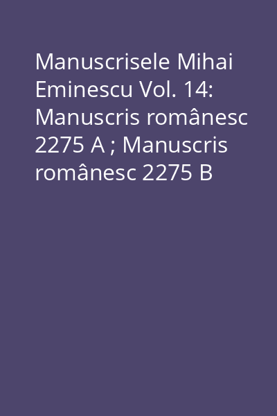 Manuscrisele Mihai Eminescu Vol. 14: Manuscris românesc 2275 A ; Manuscris românesc 2275 B