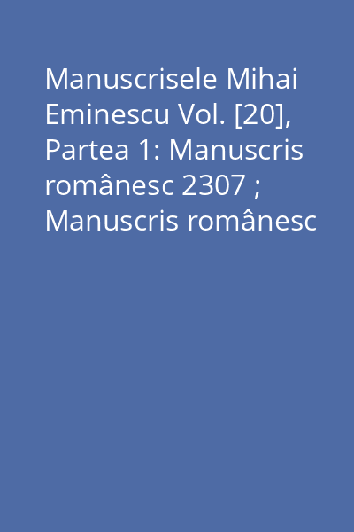 Manuscrisele Mihai Eminescu Vol. [20], Partea 1: Manuscris românesc 2307 ; Manuscris românesc 2308