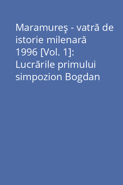 Maramureş - vatră de istorie milenară 1996 [Vol. 1]: Lucrările primului simpozion Bogdan Vodă - Sighet 28 septembrie - 1 octombrie 1995