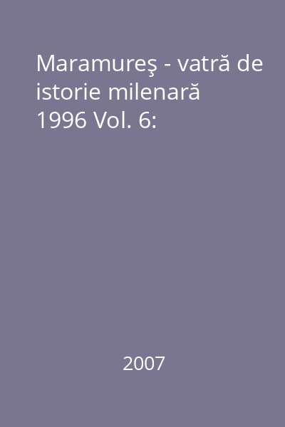Maramureş - vatră de istorie milenară 1996 Vol. 6: