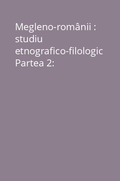 Megleno-românii : studiu etnografico-filologic Partea 2: