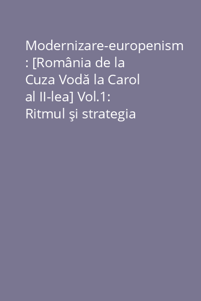 Modernizare-europenism : [România de la Cuza Vodă la Carol al II-lea] Vol.1: Ritmul şi strategia modernizării