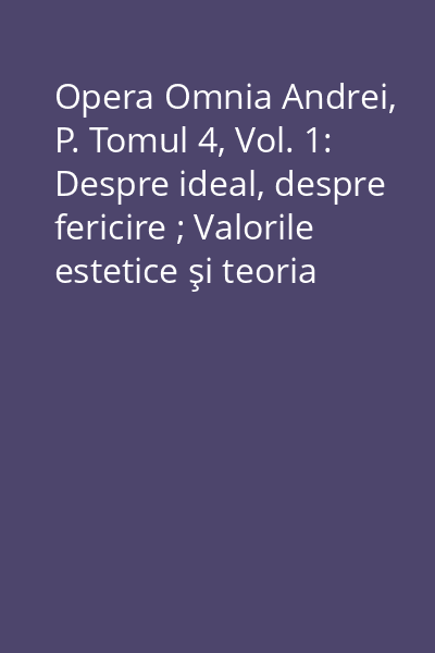 Opera Omnia Andrei, P. Tomul 4, Vol. 1: Despre ideal, despre fericire ; Valorile estetice şi teoria empatiei ; Etica ; Prelegeri ; Instrucţia publică
