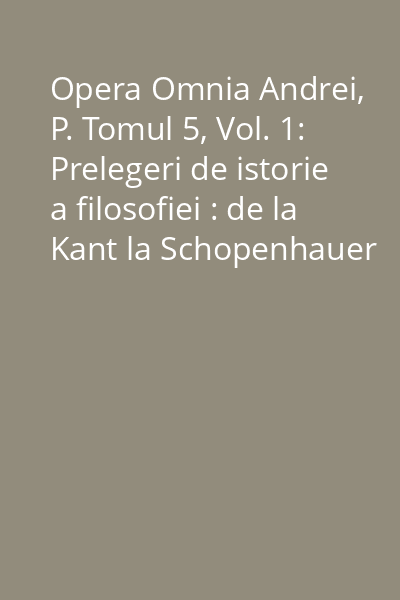 Opera Omnia Andrei, P. Tomul 5, Vol. 1: Prelegeri de istorie a filosofiei : de la Kant la Schopenhauer