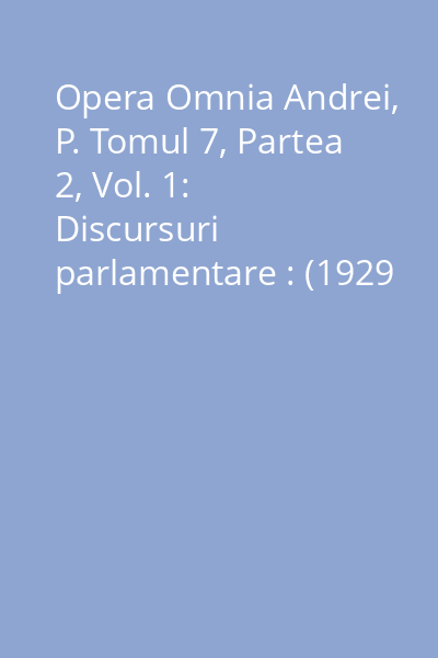 Opera Omnia Andrei, P. Tomul 7, Partea 2, Vol. 1: Discursuri parlamentare : (1929 - 1933)