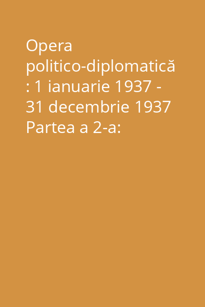 Opera politico-diplomatică : 1 ianuarie 1937 - 31 decembrie 1937 Partea a 2-a: