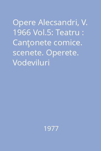 Opere Alecsandri, V. 1966 Vol.5: Teatru : Canţonete comice. scenete. Operete. Vodeviluri