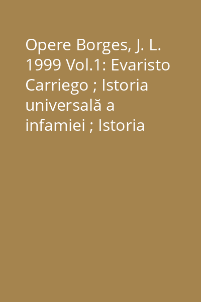 Opere Borges, J. L. 1999 Vol.1: Evaristo Carriego ; Istoria universală a infamiei ; Istoria eternităţii ; Ficţiuni