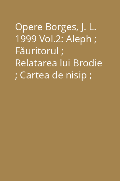 Opere Borges, J. L. 1999 Vol.2: Aleph ; Făuritorul ; Relatarea lui Brodie ; Cartea de nisip ; Memoria lui Shakespeare