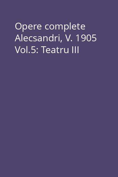 Opere complete Alecsandri, V. 1905 Vol.5: Teatru III