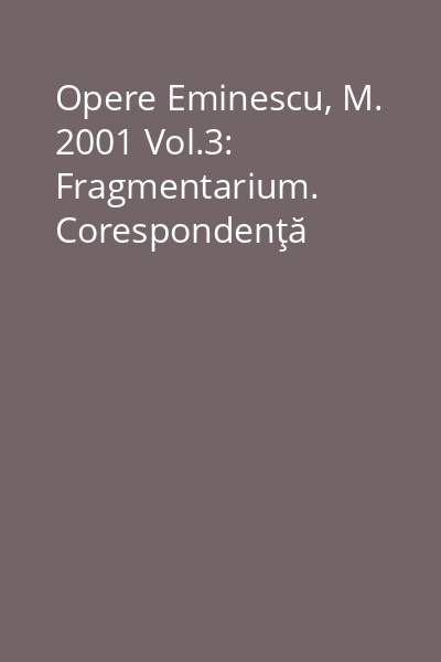 Opere Eminescu, M. 2001 Vol.3: Fragmentarium. Corespondenţă