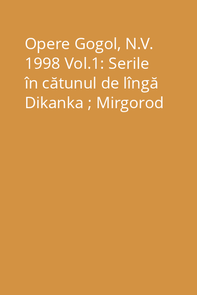 Opere Gogol, N.V. 1998 Vol.1: Serile în cătunul de lîngă Dikanka ; Mirgorod