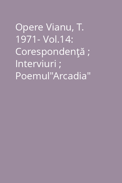 Opere Vianu, T. 1971- Vol.14: Corespondenţă ; Interviuri ; Poemul"Arcadia"