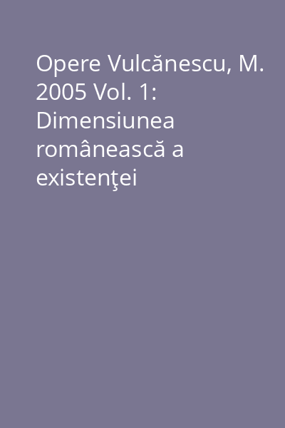 Opere Vulcănescu, M. 2005 Vol. 1: Dimensiunea românească a existenţei