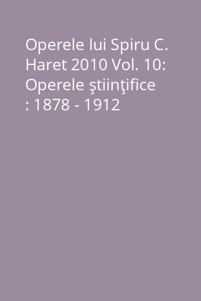 Operele lui Spiru C. Haret 2010 Vol. 10: Operele ştiinţifice : 1878 - 1912
