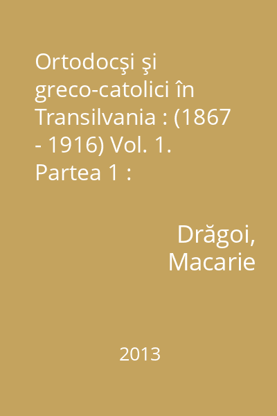Ortodocşi şi greco-catolici în Transilvania : (1867 - 1916) : contribuţii documentare Vol. 1. Partea 1 : Schimbarea identităţii confesionale : cazurile Apahida şi Băgaciu