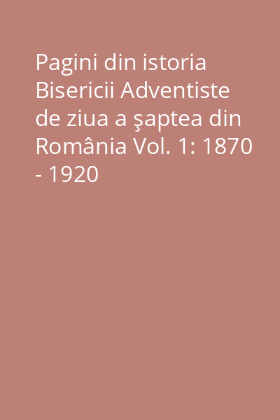 Pagini din istoria Bisericii Adventiste de ziua a şaptea din România Vol. 1: 1870 - 1920