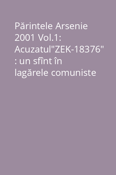 Părintele Arsenie 2001 Vol.1: Acuzatul"ZEK-18376" : un sfînt în lagărele comuniste din Rusia