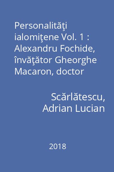 Personalităţi ialomiţene Vol. 1 : Alexandru Fochide, învăţător Gheorghe Macaron, doctor Dimitrie D. Niculescu, Nicolae Thomescu-Baciu