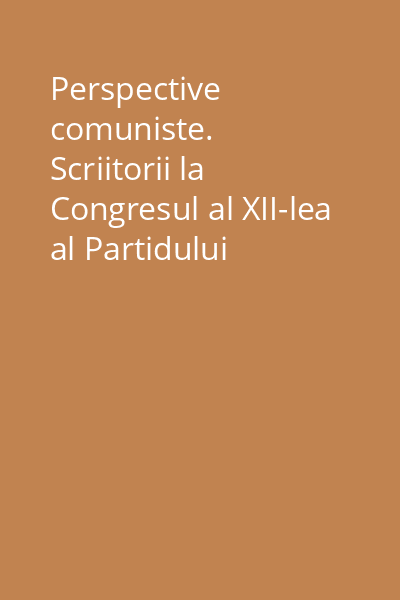 Perspective comuniste. Scriitorii la Congresul al XII-lea al Partidului Comunist Român Vol.1: