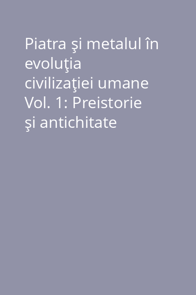 Piatra şi metalul în evoluţia civilizaţiei umane Vol. 1: Preistorie şi antichitate