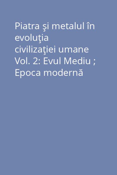 Piatra şi metalul în evoluţia civilizaţiei umane Vol. 2: Evul Mediu ; Epoca modernă