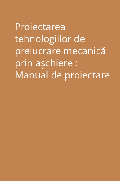 Proiectarea tehnologiilor de prelucrare mecanică prin aşchiere : Manual de proiectare Vol.1: