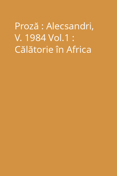 Proză : Alecsandri, V. 1984 Vol.1 : Călătorie în Africa