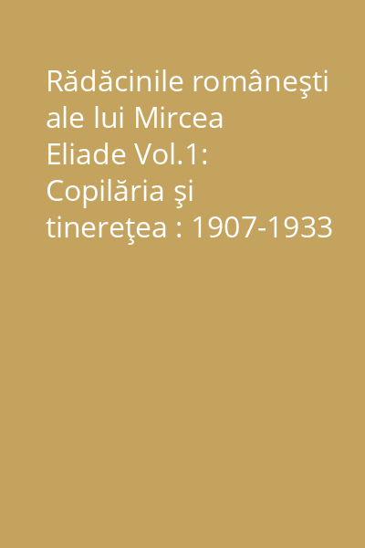Rădăcinile româneşti ale lui Mircea Eliade Vol.1: Copilăria şi tinereţea : 1907-1933