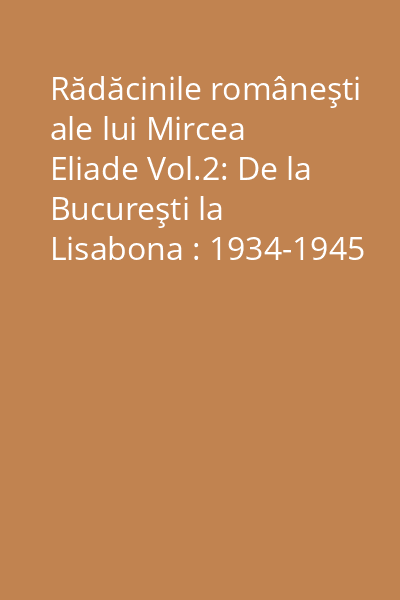 Rădăcinile româneşti ale lui Mircea Eliade Vol.2: De la Bucureşti la Lisabona : 1934-1945